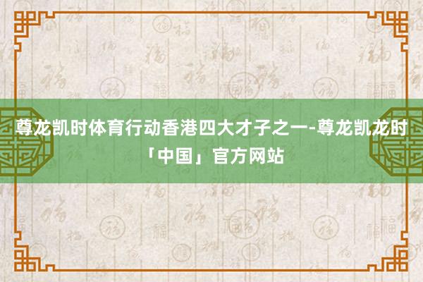 尊龙凯时体育行动香港四大才子之一-尊龙凯龙时「中国」官方网站