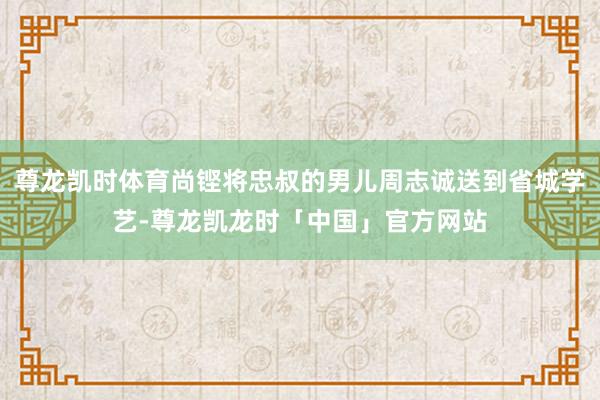 尊龙凯时体育尚铿将忠叔的男儿周志诚送到省城学艺-尊龙凯龙时「中国」官方网站