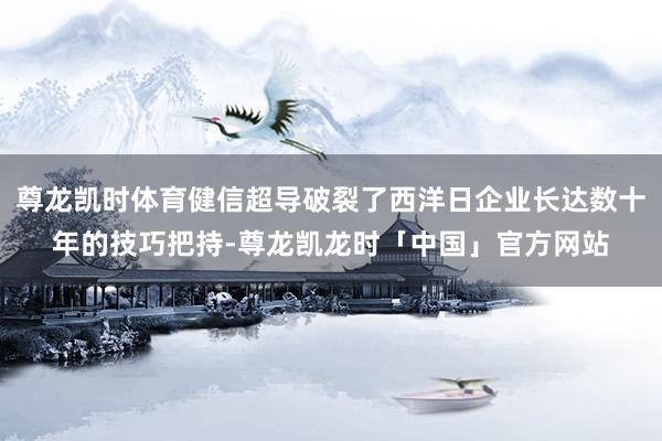 尊龙凯时体育健信超导破裂了西洋日企业长达数十年的技巧把持-尊龙凯龙时「中国」官方网站