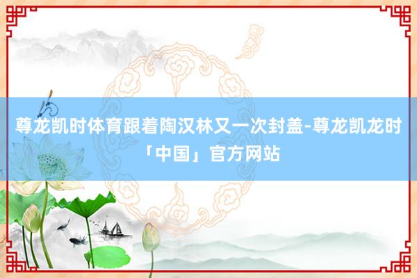 尊龙凯时体育跟着陶汉林又一次封盖-尊龙凯龙时「中国」官方网站