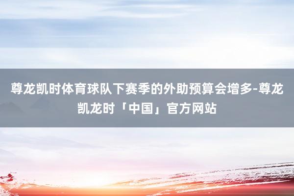 尊龙凯时体育球队下赛季的外助预算会增多-尊龙凯龙时「中国」官方网站