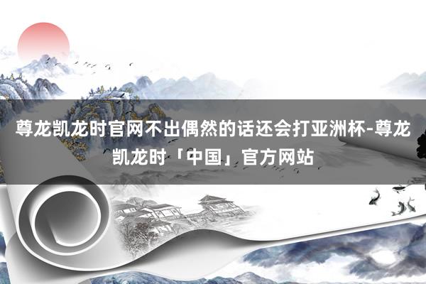 尊龙凯龙时官网不出偶然的话还会打亚洲杯-尊龙凯龙时「中国」官方网站