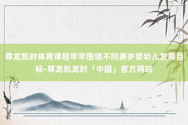 尊龙凯时体育课程牢牢围绕不同庚岁婴幼儿发展目标-尊龙凯龙时「中国」官方网站
