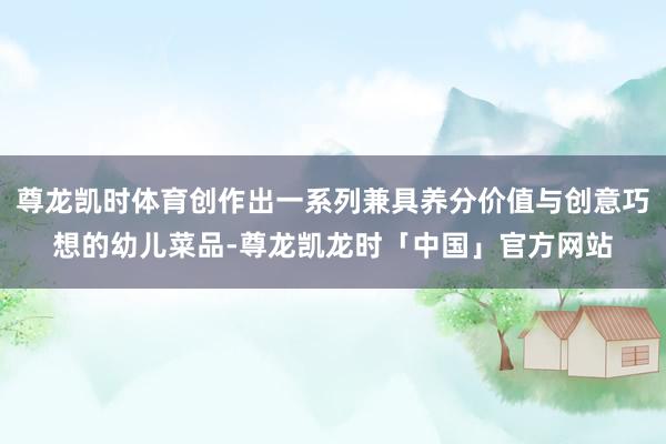 尊龙凯时体育创作出一系列兼具养分价值与创意巧想的幼儿菜品-尊龙凯龙时「中国」官方网站
