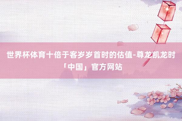 世界杯体育十倍于客岁岁首时的估值-尊龙凯龙时「中国」官方网站