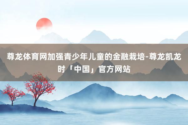 尊龙体育网加强青少年儿童的金融栽培-尊龙凯龙时「中国」官方网站