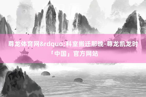 尊龙体育网&rdquo;科室搬迁那晚-尊龙凯龙时「中国」官方网站