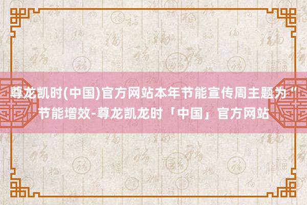 尊龙凯时(中国)官方网站本年节能宣传周主题为“节能增效-尊龙凯龙时「中国」官方网站