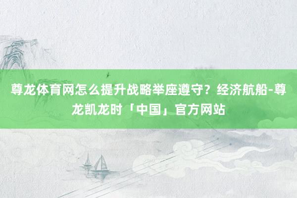 尊龙体育网怎么提升战略举座遵守？经济航船-尊龙凯龙时「中国」官方网站
