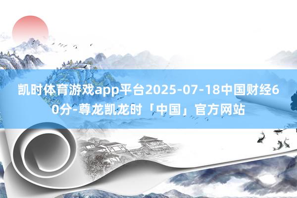 凯时体育游戏app平台2025-07-18中国财经60分-尊龙凯龙时「中国」官方网站