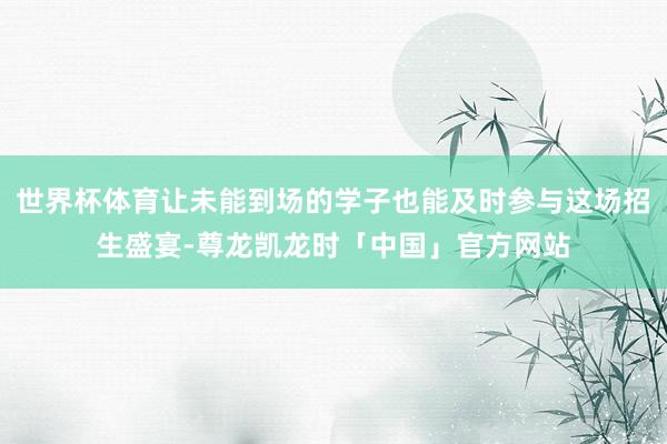 世界杯体育让未能到场的学子也能及时参与这场招生盛宴-尊龙凯龙时「中国」官方网站