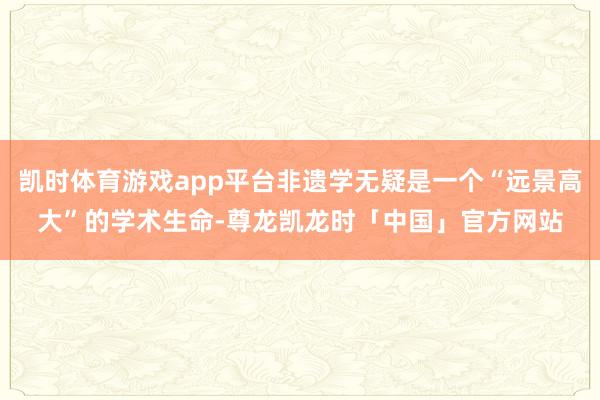 凯时体育游戏app平台非遗学无疑是一个“远景高大”的学术生命-尊龙凯龙时「中国」官方网站