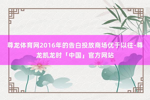 尊龙体育网2016年的告白投放商场优于以往-尊龙凯龙时「中国」官方网站