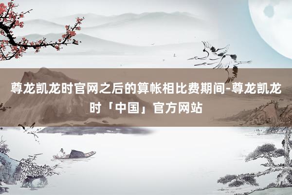 尊龙凯龙时官网之后的算帐相比费期间-尊龙凯龙时「中国」官方网站