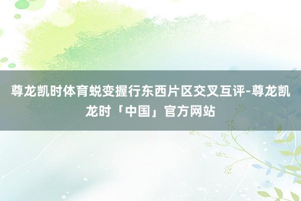 尊龙凯时体育蜕变握行东西片区交叉互评-尊龙凯龙时「中国」官方网站