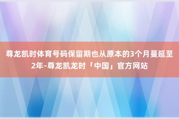 尊龙凯时体育号码保留期也从原本的3个月蔓延至2年-尊龙凯龙时「中国」官方网站