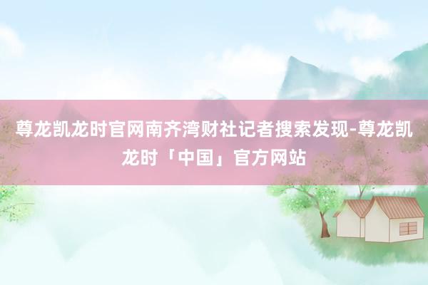 尊龙凯龙时官网南齐湾财社记者搜索发现-尊龙凯龙时「中国」官方网站