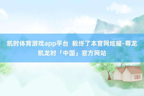 凯时体育游戏app平台 毅终了本官网炫耀-尊龙凯龙时「中国」官方网站
