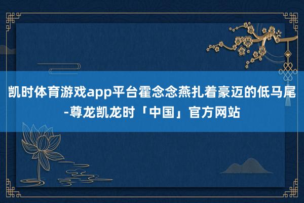 凯时体育游戏app平台霍念念燕扎着豪迈的低马尾-尊龙凯龙时「中国」官方网站