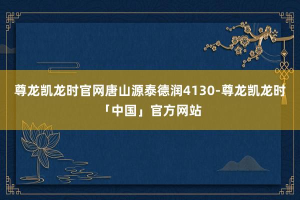 尊龙凯龙时官网唐山源泰德润4130-尊龙凯龙时「中国」官方网站