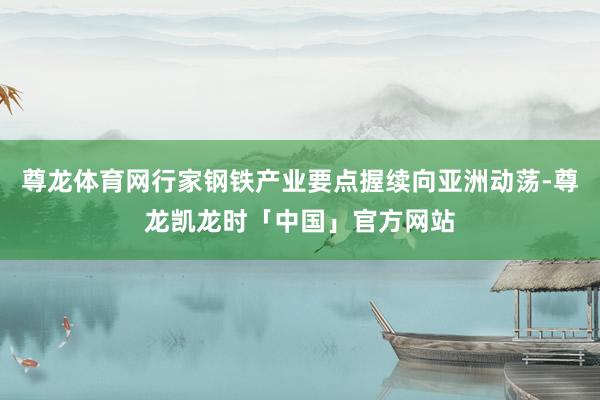 尊龙体育网行家钢铁产业要点握续向亚洲动荡-尊龙凯龙时「中国」官方网站