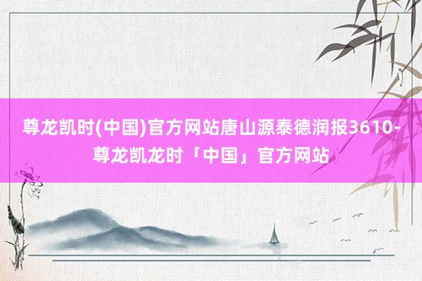 尊龙凯时(中国)官方网站唐山源泰德润报3610-尊龙凯龙时「中国」官方网站