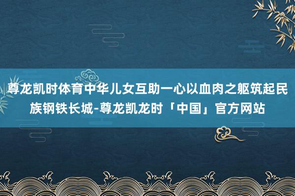 尊龙凯时体育中华儿女互助一心以血肉之躯筑起民族钢铁长城-尊龙凯龙时「中国」官方网站
