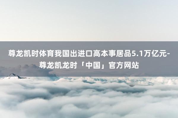 尊龙凯时体育我国出进口高本事居品5.1万亿元-尊龙凯龙时「中国」官方网站