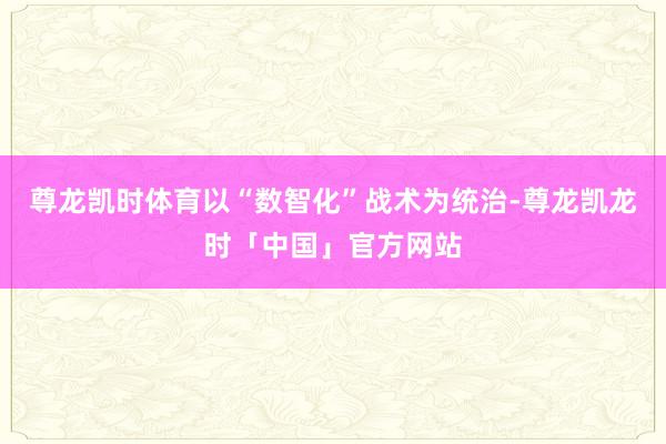 尊龙凯时体育以“数智化”战术为统治-尊龙凯龙时「中国」官方网站