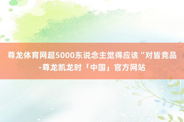 尊龙体育网超5000东说念主觉得应该“对皆竞品-尊龙凯龙时「中国」官方网站