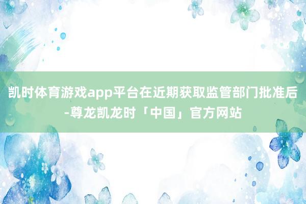 凯时体育游戏app平台在近期获取监管部门批准后-尊龙凯龙时「中国」官方网站