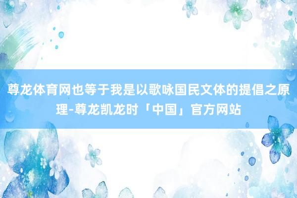 尊龙体育网也等于我是以歌咏国民文体的提倡之原理-尊龙凯龙时「中国」官方网站