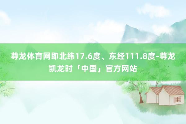 尊龙体育网即北纬17.6度、东经111.8度-尊龙凯龙时「中国」官方网站