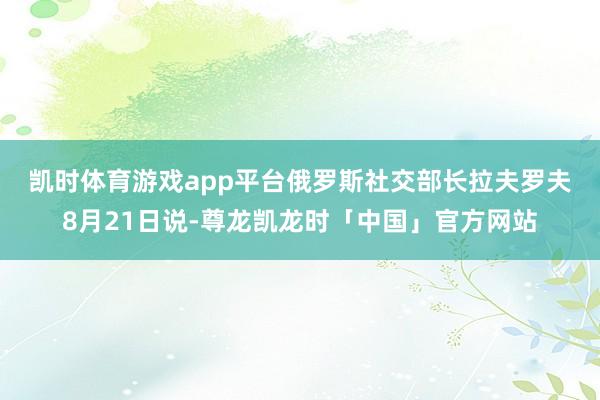 凯时体育游戏app平台　　俄罗斯社交部长拉夫罗夫8月21日说-尊龙凯龙时「中国」官方网站