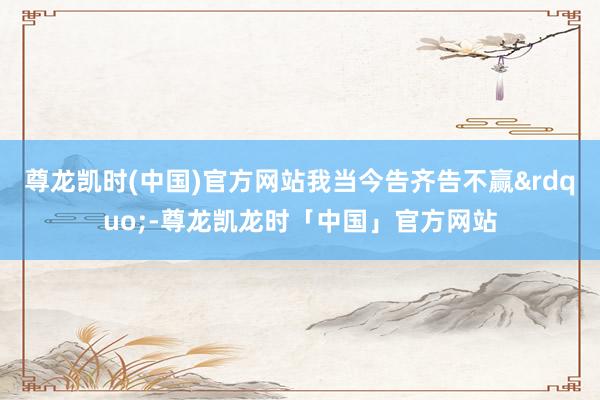 尊龙凯时(中国)官方网站我当今告齐告不赢&rdquo;-尊龙凯龙时「中国」官方网站