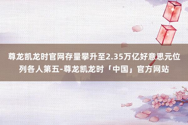 尊龙凯龙时官网存量攀升至2.35万亿好意思元位列各人第五-尊龙凯龙时「中国」官方网站