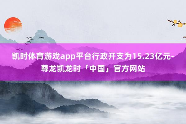 凯时体育游戏app平台行政开支为15.23亿元-尊龙凯龙时「中国」官方网站