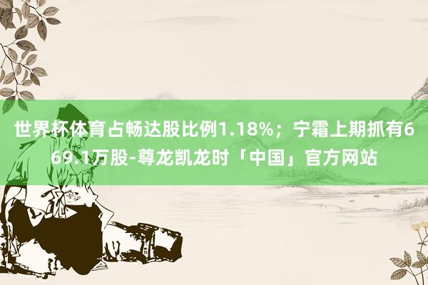 世界杯体育占畅达股比例1.18%；宁霜上期抓有669.1万股-尊龙凯龙时「中国」官方网站