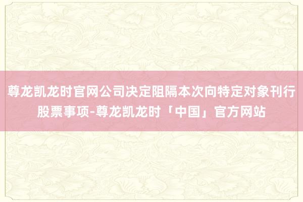 尊龙凯龙时官网公司决定阻隔本次向特定对象刊行股票事项-尊龙凯龙时「中国」官方网站