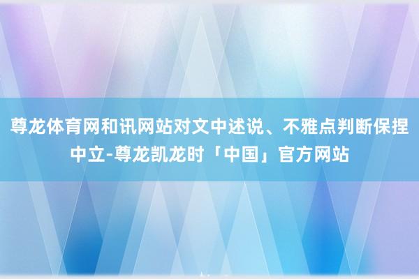 尊龙体育网和讯网站对文中述说、不雅点判断保捏中立-尊龙凯龙时「中国」官方网站