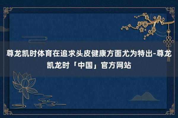 尊龙凯时体育在追求头皮健康方面尤为特出-尊龙凯龙时「中国」官方网站