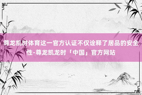 尊龙凯时体育这一官方认证不仅诠释了居品的安全性-尊龙凯龙时「中国」官方网站