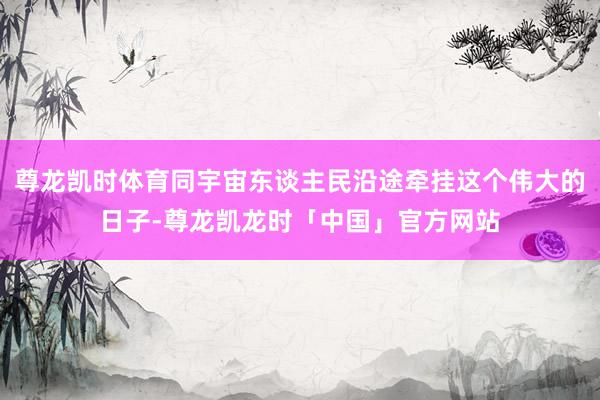 尊龙凯时体育同宇宙东谈主民沿途牵挂这个伟大的日子-尊龙凯龙时「中国」官方网站