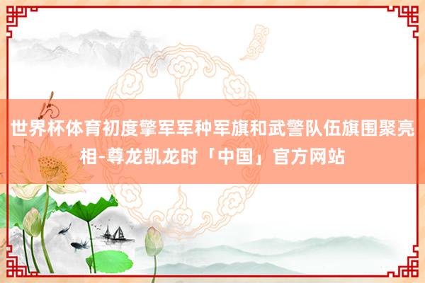 世界杯体育初度擎军军种军旗和武警队伍旗围聚亮相-尊龙凯龙时「中国」官方网站