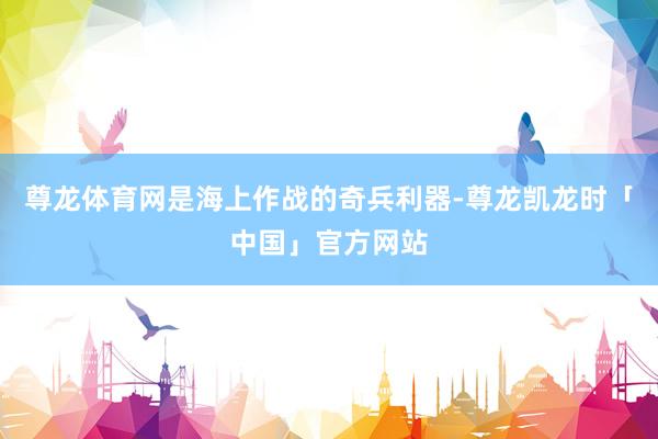 尊龙体育网是海上作战的奇兵利器-尊龙凯龙时「中国」官方网站