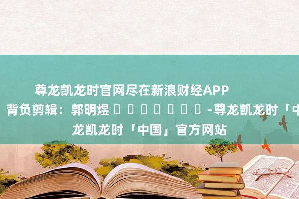 尊龙凯龙时官网尽在新浪财经APP            						背负剪辑：郭明煜 							-尊龙凯龙时「中国」官方网站
