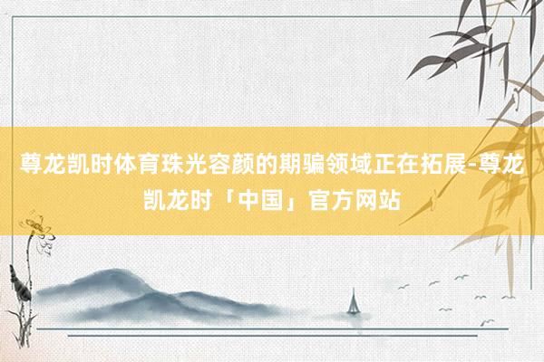 尊龙凯时体育珠光容颜的期骗领域正在拓展-尊龙凯龙时「中国」官方网站