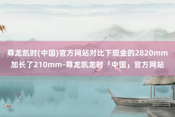尊龙凯时(中国)官方网站对比下现金的2820mm加长了210mm-尊龙凯龙时「中国」官方网站
