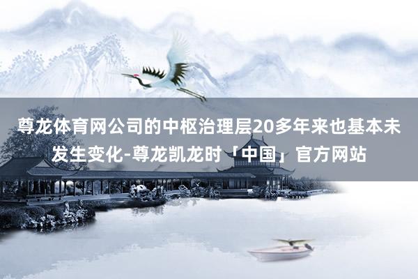 尊龙体育网公司的中枢治理层20多年来也基本未发生变化-尊龙凯龙时「中国」官方网站