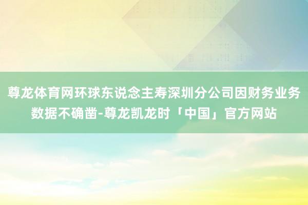 尊龙体育网环球东说念主寿深圳分公司因财务业务数据不确凿-尊龙凯龙时「中国」官方网站
